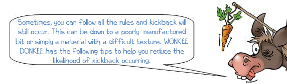 Wonkee Donkee says "Sometimes, you can follow all the rules and kickback will still occur. This can be down to a poorly  manufactured bit or simply a material with a difficult texture. WONKEE DONKEE has the following tips to help you reduce the likelihood of kickback occurring"