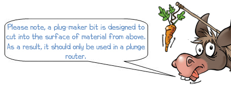 Wonkee Donkee says "Please note, a plug-maker bit is designed to cut into the surface of material from above. As a result, it should only be used in a plunge router."